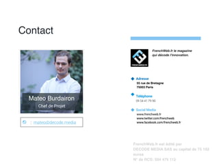 : mateo@decode.media
Contact
Adresse
55 rue de Bretagne
75003 Paris
Téléphone
09 54 41 79 90
Social Media
www.frenchweb.fr
www.twitter.com/frenchweb
www.facebook.com/frenchweb.fr
FrenchWeb.fr est édité par
DECODE MEDIA SAS au capital de 75 192
euros
N° de RCS: 504 475 112
FrenchWeb.fr le magazine
qui décode l'innovation.
Mateo Burdairon
Chef de Projet
 