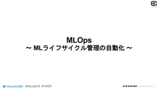 MLOps
〜 MLライフサイクル管理の自動化 〜
@hiroshi1000 © COPYRIGHT 2019 FIXER inc.
 