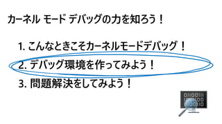 カーネル モード デバッグの力を知ろう！
1. こんなときこそカーネルモードデバッグ！
2. デバッグ環境を作ってみよう！
3. 問題解決をしてみよう！
 