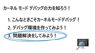 カーネル モード デバッグの力を知ろう！
1. こんなときこそカーネルモードデバッグ！
2. デバッグ環境を作ってみよう！
3. 問題解決をしてみよう！
 