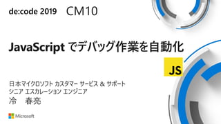 de:code 2019 CM10
JavaScript でデバッグ作業を自動化
日本マイクロソフト カスタマー サービス & サポート
シニア エスカレーション エンジニア
冷 春亮
 