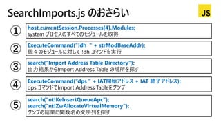 SearchImports.js のおさらい
host.currentSession.Processes[4].Modules;
system プロセスのすべてのモジュールを取得
ExecuteCommand("!dh " + strModBaseAddr);
個々のモジュールに対して !dh コマンドを実行
search("Import Address Table Directory");
出力結果からImport Address Table の場所を探す
ExecuteCommand(“dps ” + IAT開始アドレス + IAT 終了アドレス);
dps コマンドでImport Address Tableをダンプ
search(“nt!KeInsertQueueApc”);
search("nt!ZwAllocateVirtualMemory");
ダンプの結果に関数名の文字列を探す
 