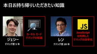 本日お持ち帰りいただきたい知識
ジェシー
デバッグ歴 5 年
カーネル モード
デバッグの知識
レン
JavaScript
を利用した
デバッグの効率化
デバッグ歴 20 年
 