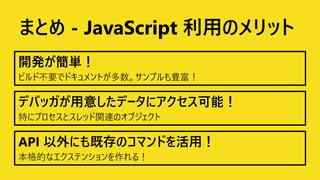 まとめ - JavaScript 利用のメリット
開発が簡単！
デバッガが用意したデータにアクセス可能！
API 以外にも既存のコマンドを活用！
 