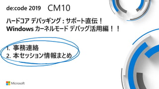 de:code 2019 CM10
ハードコア デバッギング : サポート直伝！
Windows カーネルモード デバッグ活用編！！
1. 事務連絡
2. 本セッション情報まとめ
 