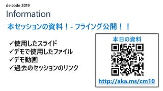 本日の資料
http://aka.ms/cm10
✓使用したスライド
✓デモで使用したファイル
✓デモ動画
✓過去のセッションのリンク
Information
de:code 2019
本セッションの資料！- フライング公開！！
 