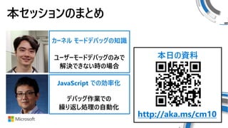 デバッグ作業での
繰り返し処理の自動化
ユーザーモードデバッグのみで
解決できない時の場合
カーネル モードデバッグの知識
JavaScript での効率化
本日の資料
http://aka.ms/cm10
本セッションのまとめ
 