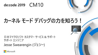 de:code 2019 CM10
カーネル モード デバッグの力を知ろう！
日本マイクロソフト カスタマー サービス & サポート
サポート エンジニア
Jesse Swearengin (ジェシー)
 