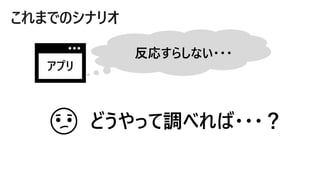 これまでのシナリオ
反応すらしない・・・
アプリ
どうやって調べれば・・・？
 