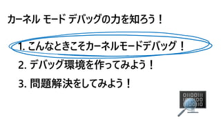 カーネル モード デバッグの力を知ろう！
1. こんなときこそカーネルモードデバッグ！
2. デバッグ環境を作ってみよう！
3. 問題解決をしてみよう！
 