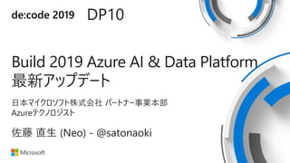 de:code 2019 DP10
Build 2019 Azure AI & Data Platform
最新アップデート
日本マイクロソフト株式会社 パートナー事業本部
Azureテクノロジスト
佐藤 直生 (Neo) - @satonaoki
 