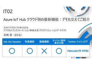 Ask the Speaker 写真撮影 動画撮影
セッション資料
後日公開
Twitter ハッシュタグ
IT02
Azure IoT Hub クラウド側の最新機能：デモも交えてご紹介
日本マイクロソフト株式会社
デジタルトランスフォーメーション事業本部 クラウドソリューションアーキテクト
高橋 賢（まさる）
#decode19 #IT02
 