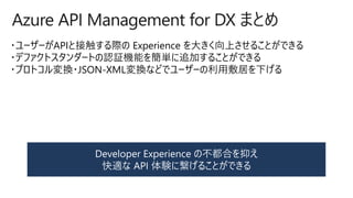 Azure API Management for DX まとめ
・ユーザーがAPIと接触する際の Experience を大きく向上させることができる
・デファクトスタンダートの認証機能を簡単に追加することができる
・プロトコル変換・JSON-XML変換などでユーザーの利用敷居を下げる
 