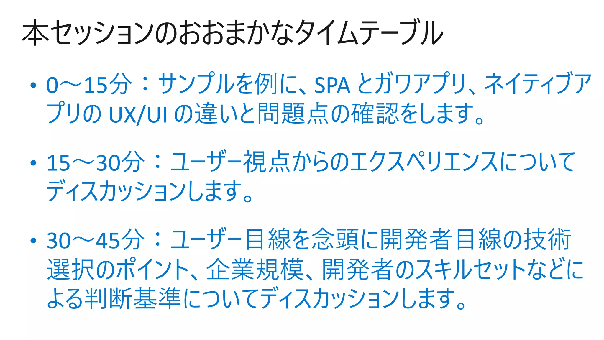 本セッションのおおまかなタイムテーブル
• 0〜15分：サンプルを例に、SPA とガワアプリ、ネイティブア
プリの UX/UI の違いと問題点の確認をします。
• 15〜30分：ユーザー視点からのエクスペリエンスについて
ディスカッションします。
• 30〜45分：ユーザー⽬線を念頭に開発者⽬線の技術
選択のポイント、企業規模、開発者のスキルセットなどに
よる判断基準についてディスカッションします。
 