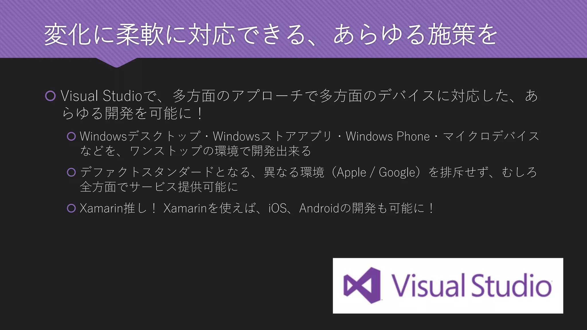 変化に柔軟に対応できる、あらゆる施策を 
Visual Studioで、多方面のアプローチで多方面のデバイスに対応した、あ らゆる開発を可能に！ 
Windowsデスクトップ・Windowsストアアプリ・Windows Phone・マイクロデバイス などを、ワンストップの環境で開発出来る 
デファクトスタンダードとなる、異なる環境（Apple / Google）を排斥せず、むしろ 全方面でサービス提供可能に 
Xamarin推し！Xamarinを使えば、iOS、Androidの開発も可能に！  