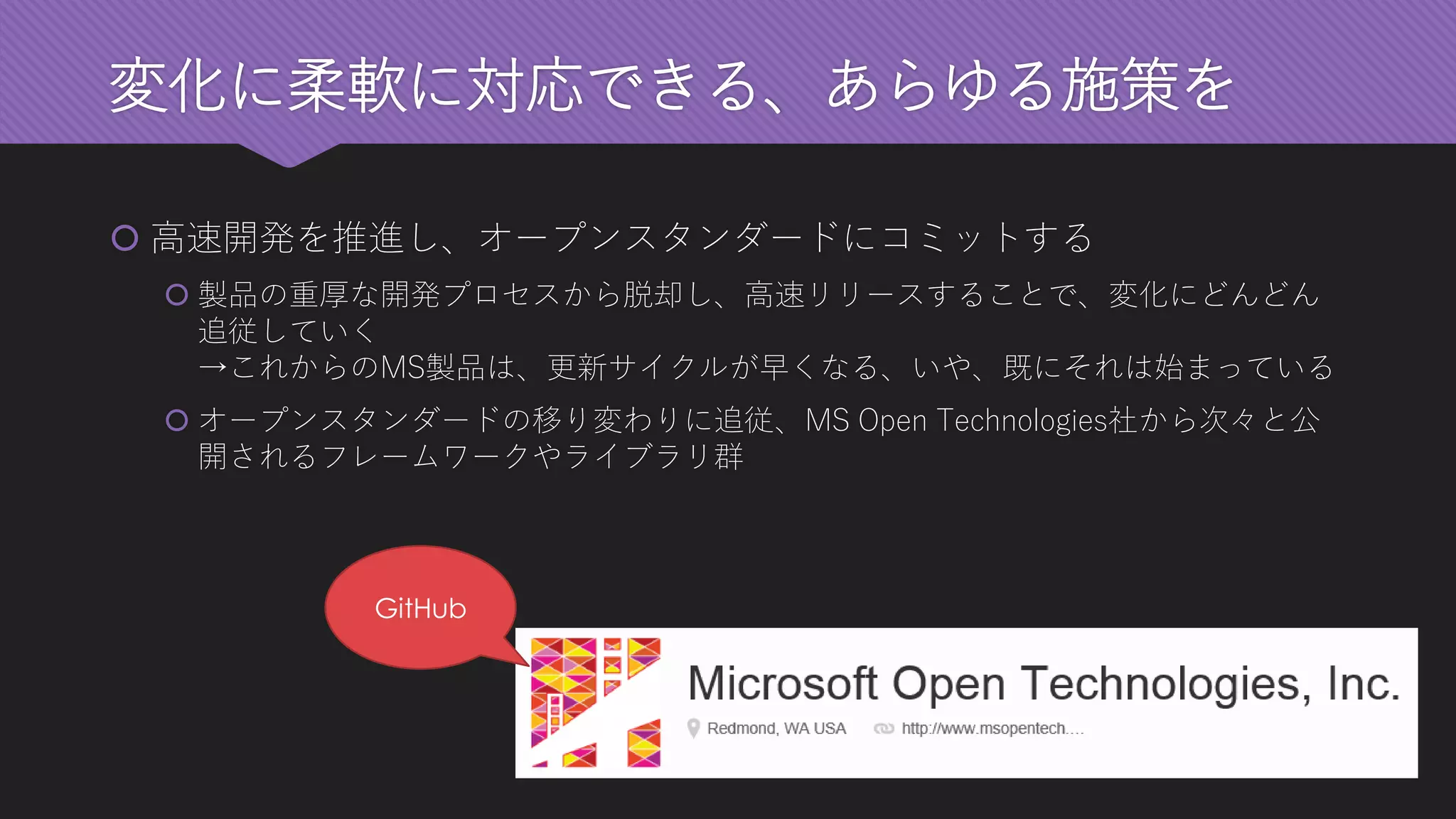 変化に柔軟に対応できる、あらゆる施策を 
高速開発を推進し、オープンスタンダードにコミットする 
製品の重厚な開発プロセスから脱却し、高速リリースすることで、変化にどんどん 追従していく →これからのMS製品は、更新サイクルが早くなる、いや、既にそれは始まっている 
オープンスタンダードの移り変わりに追従、MS Open Technologies社から次々と公 開されるフレームワークやライブラリ群 
GitHub  