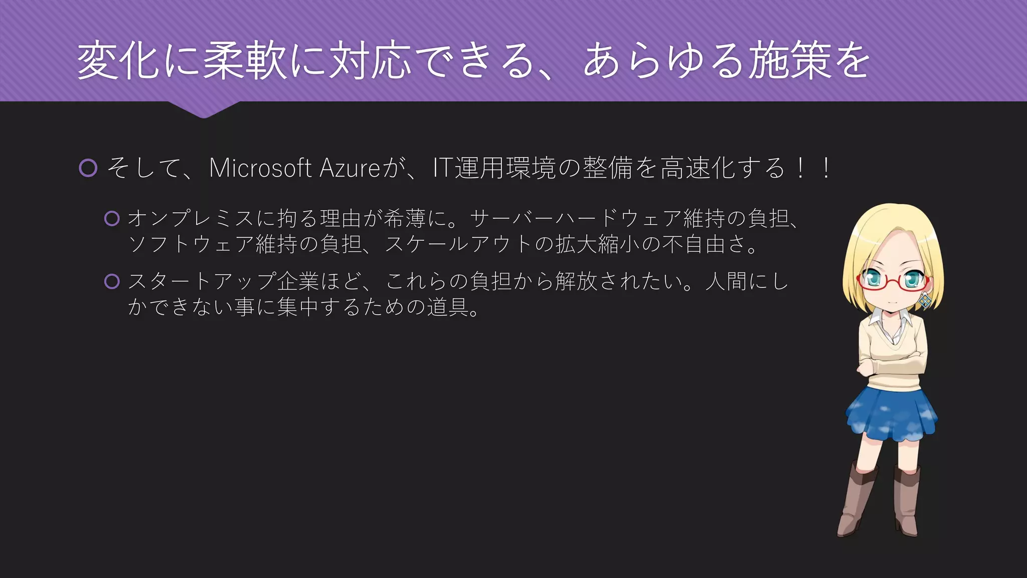 変化に柔軟に対応できる、あらゆる施策を 
そして、Microsoft Azureが、IT運用環境の整備を高速化する！！ 
オンプレミスに拘る理由が希薄に。サーバーハードウェア維持の負担、 ソフトウェア維持の負担、スケールアウトの拡大縮小の不自由さ。 
スタートアップ企業ほど、これらの負担から解放されたい。人間にし かできない事に集中するための道具。  