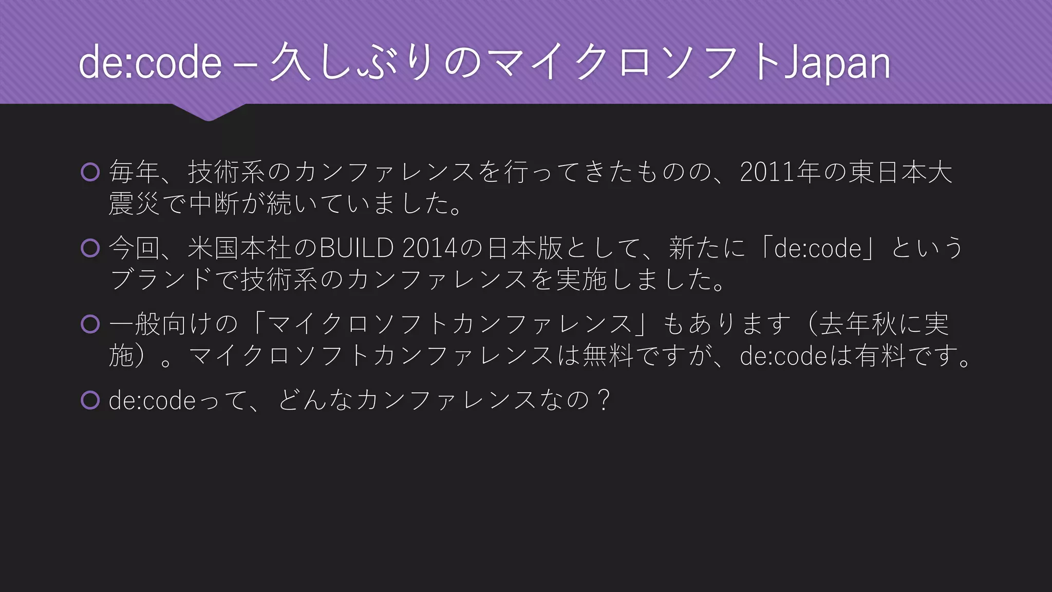de:code–久しぶりのマイクロソフトJapan 
毎年、技術系のカンファレンスを行ってきたものの、2011年の東日本大 震災で中断が続いていました。 
今回、米国本社のBUILD 2014の日本版として、新たに「de:code」という ブランドで技術系のカンファレンスを実施しました。 
一般向けの「マイクロソフトカンファレンス」もあります（去年秋に実 施）。マイクロソフトカンファレンスは無料ですが、de:codeは有料です。 
de:codeって、どんなカンファレンスなの？  