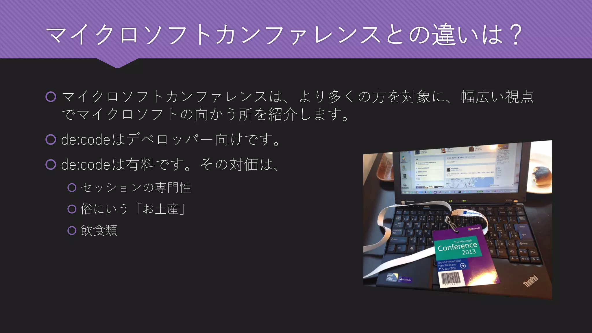 マイクロソフトカンファレンスとの違いは？ 
マイクロソフトカンファレンスは、より多くの方を対象に、幅広い視点 でマイクロソフトの向かう所を紹介します。 
de:codeはデベロッパー向けです。 
de:codeは有料です。その対価は、 
セッションの専門性 
俗にいう「お土産」 
飲食類  