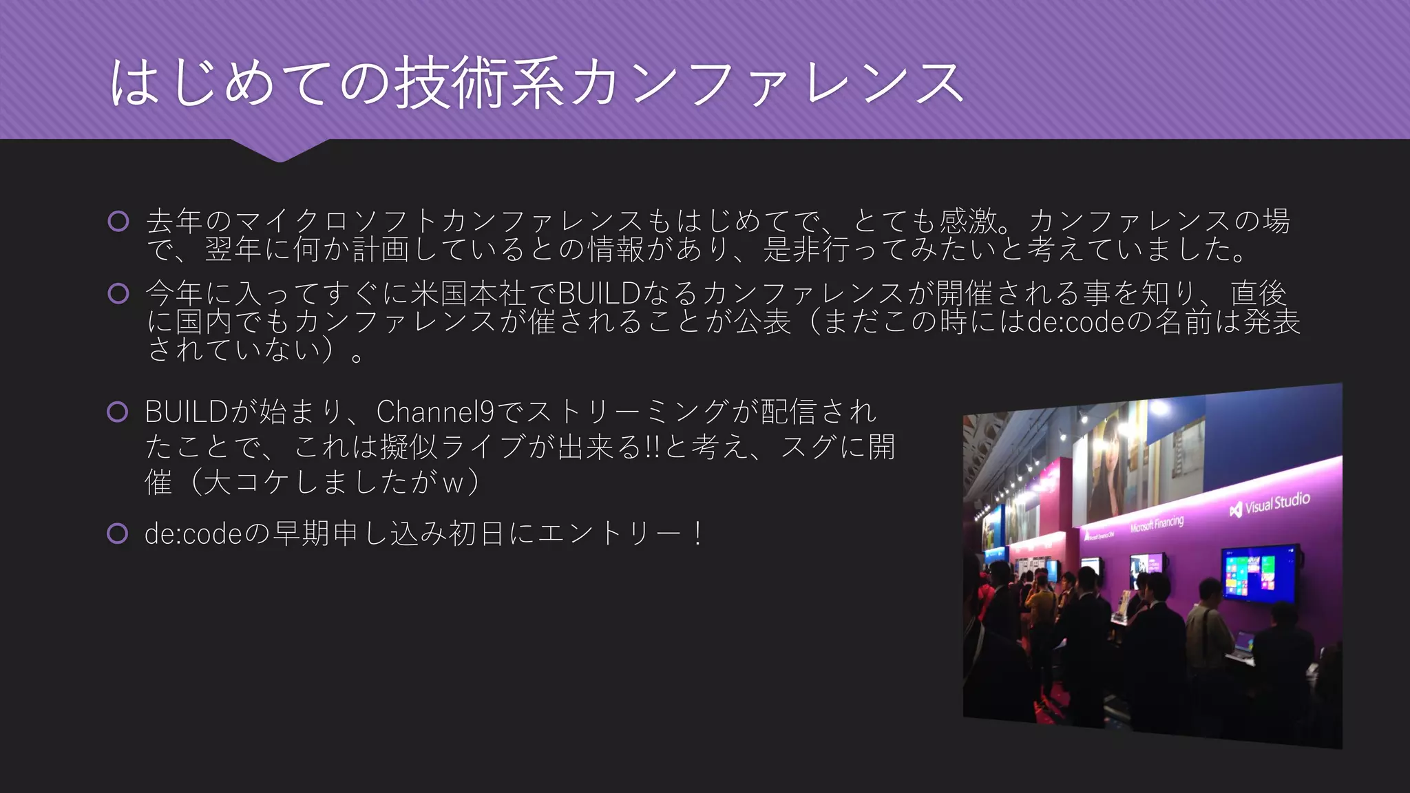 はじめての技術系カンファレンス 
去年のマイクロソフトカンファレンスもはじめてで、とても感激。カンファレンスの場 で、翌年に何か計画しているとの情報があり、是非行ってみたいと考えていました。 
今年に入ってすぐに米国本社でBUILDなるカンファレンスが開催される事を知り、直後 に国内でもカンファレンスが催されることが公表（まだこの時にはde:codeの名前は発表 されていない）。 
BUILDが始まり、Channel9でストリーミングが配信され たことで、これは擬似ライブが出来る!!と考え、スグに開 催（大コケしましたがｗ） 
de:codeの早期申し込み初日にエントリー！  