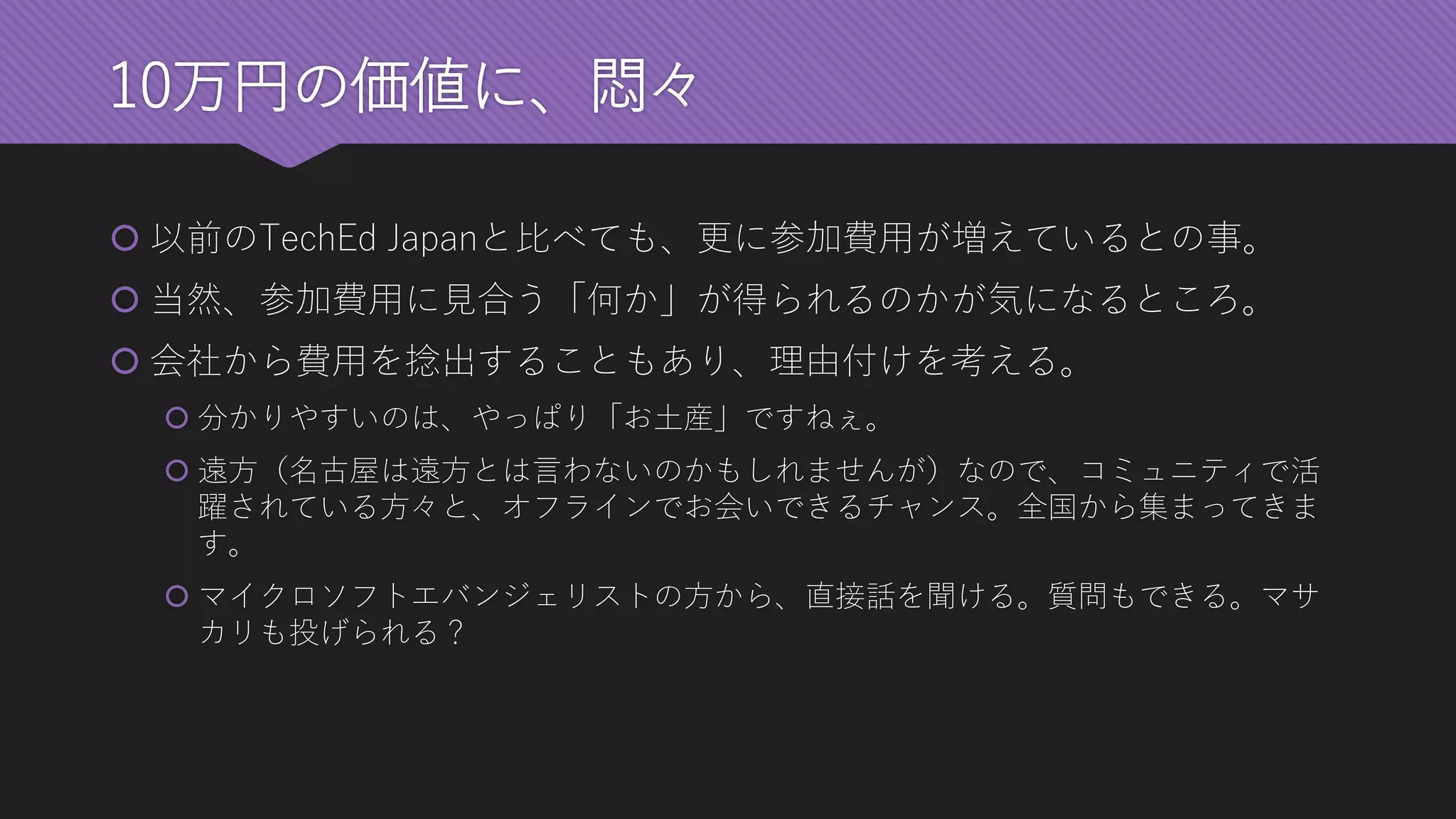 10万円の価値に、悶々 
以前のTechEd Japanと比べても、更に参加費用が増えているとの事。 
当然、参加費用に見合う「何か」が得られるのかが気になるところ。 
会社から費用を捻出することもあり、理由付けを考える。 
分かりやすいのは、やっぱり「お土産」ですねぇ。 
遠方（名古屋は遠方とは言わないのかもしれませんが）なので、コミュニティで活 躍されている方々と、オフラインでお会いできるチャンス。全国から集まってきま す。 
マイクロソフトエバンジェリストの方から、直接話を聞ける。質問もできる。マサ カリも投げられる？  