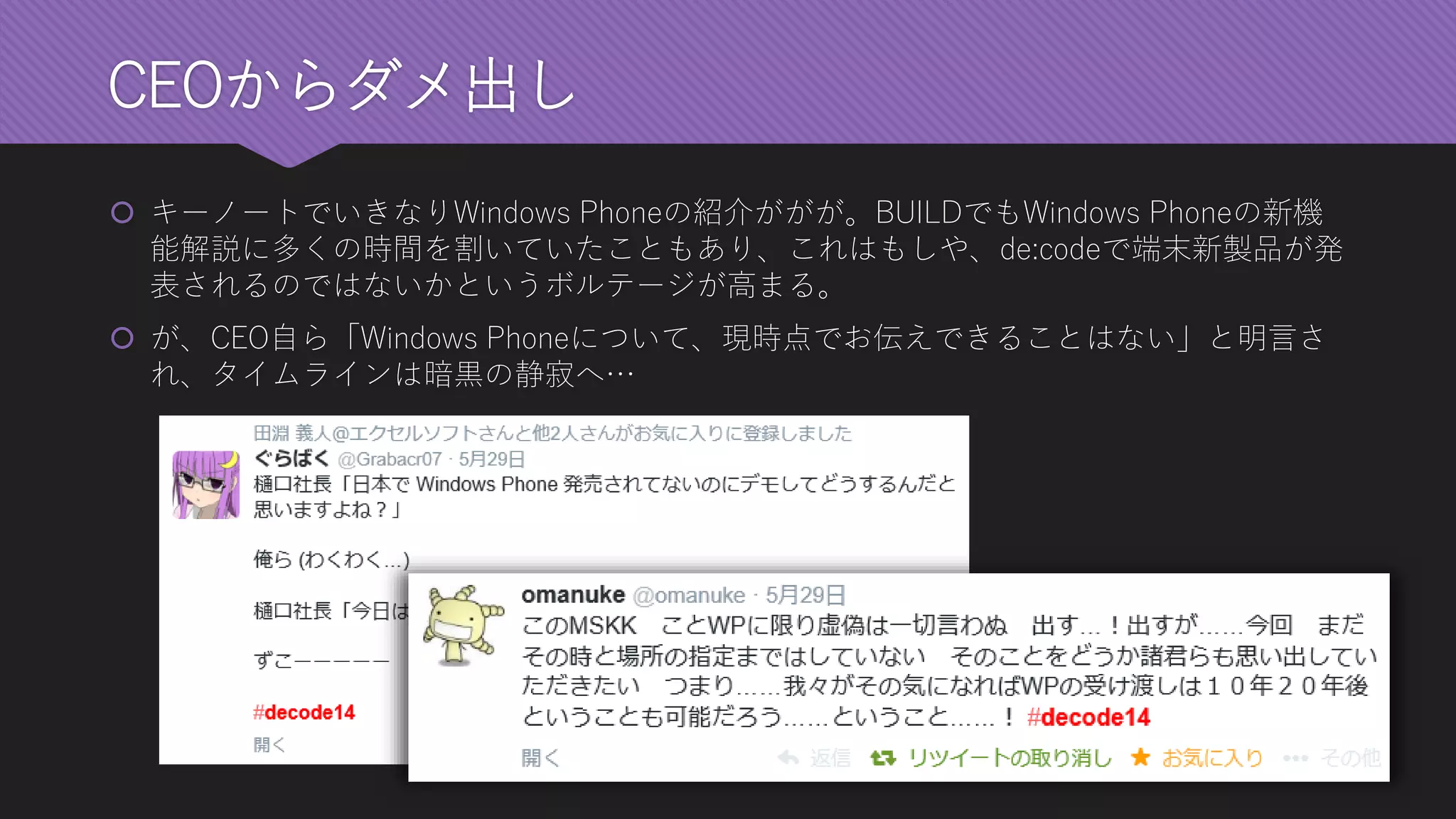 CEOからダメ出し 
キーノートでいきなりWindows Phoneの紹介ががが。BUILDでもWindows Phoneの新機 能解説に多くの時間を割いていたこともあり、これはもしや、de:codeで端末新製品が発 表されるのではないかというボルテージが高まる。 
が、CEO自ら「Windows Phoneについて、現時点でお伝えできることはない」と明言さ れ、タイムラインは暗黒の静寂へ…  