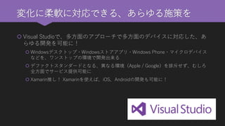 変化に柔軟に対応できる、あらゆる施策を 
Visual Studioで、多方面のアプローチで多方面のデバイスに対応した、あ らゆる開発を可能に！ 
Windowsデスクトップ・Windowsストアアプリ・Windows Phone・マイクロデバイス などを、ワンストップの環境で開発出来る 
デファクトスタンダードとなる、異なる環境（Apple / Google）を排斥せず、むしろ 全方面でサービス提供可能に 
Xamarin推し！Xamarinを使えば、iOS、Androidの開発も可能に！  