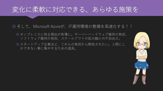 変化に柔軟に対応できる、あらゆる施策を 
そして、Microsoft Azureが、IT運用環境の整備を高速化する！！ 
オンプレミスに拘る理由が希薄に。サーバーハードウェア維持の負担、 ソフトウェア維持の負担、スケールアウトの拡大縮小の不自由さ。 
スタートアップ企業ほど、これらの負担から解放されたい。人間にし かできない事に集中するための道具。  
