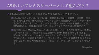 A8をオンプレミスサーバーとして組んだら？ 
InfinibandやRDMAという時点でかなり外れちゃってますがww 
InfiniBand(インフィニバンド)とは、非常に高いRAS（信頼性・可用性・保守 性)を持つ基幹系・HPC系のサーバ/クラスター用高速I/Oバスアーキテクチャ 及びインターコネクトのこと。システム間インターコネクト機構としては、 RAS機能の他、他機構に比較して、低レイテンシである点も特徴である。 
Remote Direct Memory Accessとは、あるコンピュータの主記憶から、異なる （リモートの）コンピュータの主記憶へのDMA 転送を行うことである。 RDMAでは両コンピュータのオペレーティングシステムに入ることなく転送 が行われる。これにより高スループット、低レイテンシの通信を行うことが できるため、特に大規模並列のコンピュータ・クラスターにおいて有用であ る。 
Wikipedia  