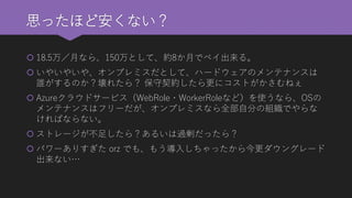 思ったほど安くない？ 
18.5万／月なら、150万として、約8か月でペイ出来る。 
いやいやいや、オンプレミスだとして、ハードウェアのメンテナンスは 誰がするのか？壊れたら？保守契約したら更にコストがかさむねぇ 
Azureクラウドサービス（WebRole・WorkerRoleなど）を使うなら、OSの メンテナンスはフリーだが、オンプレミスなら全部自分の組織でやらな ければならない。 
ストレージが不足したら？あるいは過剰だったら？ 
パワーありすぎたorzでも、もう導入しちゃったから今更ダウングレード 出来ない…  