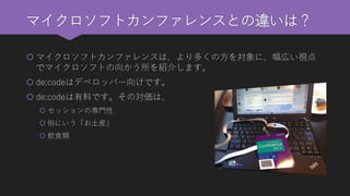 マイクロソフトカンファレンスとの違いは？ 
マイクロソフトカンファレンスは、より多くの方を対象に、幅広い視点 でマイクロソフトの向かう所を紹介します。 
de:codeはデベロッパー向けです。 
de:codeは有料です。その対価は、 
セッションの専門性 
俗にいう「お土産」 
飲食類  