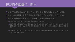 10万円の価値に、悶々 
以前のTechEd Japanと比べても、更に参加費用が増えているとの事。 
当然、参加費用に見合う「何か」が得られるのかが気になるところ。 
会社から費用を捻出することもあり、理由付けを考える。 
分かりやすいのは、やっぱり「お土産」ですねぇ。 
遠方（名古屋は遠方とは言わないのかもしれませんが）なので、コミュニティで活 躍されている方々と、オフラインでお会いできるチャンス。全国から集まってきま す。 
マイクロソフトエバンジェリストの方から、直接話を聞ける。質問もできる。マサ カリも投げられる？  