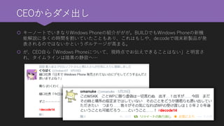 CEOからダメ出し 
キーノートでいきなりWindows Phoneの紹介ががが。BUILDでもWindows Phoneの新機 能解説に多くの時間を割いていたこともあり、これはもしや、de:codeで端末新製品が発 表されるのではないかというボルテージが高まる。 
が、CEO自ら「Windows Phoneについて、現時点でお伝えできることはない」と明言さ れ、タイムラインは暗黒の静寂へ…  