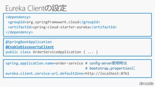 <dependency>
<groupId>org.springframework.cloud</groupId>
<artifactId>spring-cloud-starter-eureka</artifactId>
</dependency>
spring.application.name=order-service # config-server使用時は
# bootstrap.propertiesに
eureka.client.service-url.defaultZone=http://localhost:8761
@SpringBootApplication
@EnableDiscovertyClient
public class OrderServiceApplication { ... }
 
