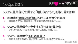 NoOps とは？
1. 利用者の体験を妨げないシステム運用保守の実現
• 障害時のダウン、計画停止、負荷集中時の性能低下、etc..
2. システム運用保守で発生する「トイル」の最小化
• リリース手続き、パッチの適用、リソース監視、待機、etc..
3. システム運用保守コストの最適化
• 余剰資源を持たない、適正品質、人材活用、働き方改革、etc..
システム運用保守に関する「嬉しくないもの」を取り除く活動
BE HAPPY !!
 