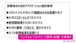 回復性のためのアプリケーション設計原則
1回の大きな処理よりも複数の小さな処理を選ぶ
処理はステートレスで設計する
非同期処理を前提に設計する
処理の冪等（べきとう）性を担保する
全ての処理結果を記録する
 