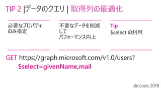 TIP 2 | 取得列の最適化
必要なプロパティ
のみ指定
不要なデータを削減
して
パフォーマンス向上
Tip
$select の利用
GET ?
$select=givenName,mail
 