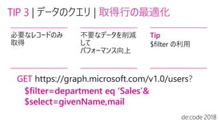 TIP 3 | 取得行の最適化
必要なレコードのみ
取得
不要なデータを削減
して
パフォーマンス向上
Tip
$filter の利用
GET ?
$filter=department eq ‘Sales’&
$select=givenName,mail
 