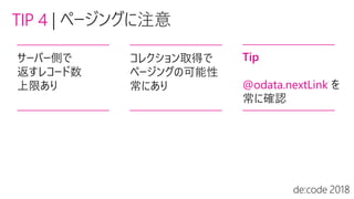 TIP 4 |
サーバー側で
返すレコード数
上限あり
コレクション取得で
ページングの可能性
常にあり
Tip
@odata.nextLink を
常に確認
 