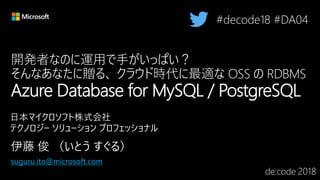 開発者なのに運用で手がいっぱい？
そんなあなたに贈る、 クラウド時代に最適な OSS の RDBMS
Azure Database for MySQL / PostgreSQL
#decode18 #DA04
suguru.ito@microsoft.com
 