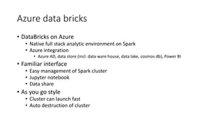 Azure data bricks
• DataBricks on Azure
• Native full stack analytic environment on Spark
• Azure integration
• Azure AD, data store (incl. data ware house, data lake, cosmos db), Power BI
• Familiar interface
• Easy management of Spark cluster
• Jupyter notebook
• Data share
• As you go style
• Cluster can launch fast
• Auto destruction of cluster
 