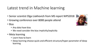 Latest trend in Machine learning
• Senior scientist Olga Liakhovich from MS report NIPS2018
• Growing conference over 8000 people attend
• Bias
• Any data have bias
• We need consider the bias implicitly/explicitly
• Meta learning
• Learn how to learn
• Deep learning choose quick and efficient structure/hyper parameter of deep
learning
 