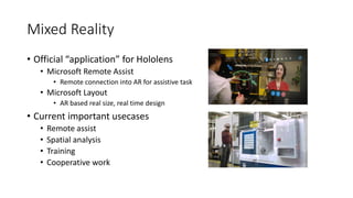 Mixed Reality
• Official “application” for Hololens
• Microsoft Remote Assist
• Remote connection into AR for assistive task
• Microsoft Layout
• AR based real size, real time design
• Current important usecases
• Remote assist
• Spatial analysis
• Training
• Cooperative work
 