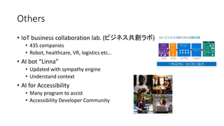 Others
• IoT business collaboration lab. (ビジネス共創ラボ)
• 435 companies
• Robot, healthcare, VR, logistics etc…
• AI bot “Linna”
• Updated with sympathy engine
• Understand context
• AI for Accessibility
• Many program to assist
• Accessibility Developer Community
 