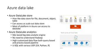 Azure data lake
• Azure DataLake store
• Hive-like data store for file, document, object,
table
• Can access as scale out data store
• Most of platform in Azure can access to
datalake
• Azure DataLake analytics
• SQL based big data analytic engine
• No need to understand Hadoop
• High customized data flow both query based
and process based pipeline
• U-SQL with various UDF (C#, Python, R)
 