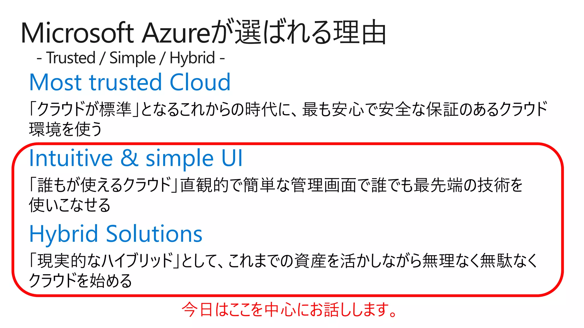 Microsoft Azureが選ばれる理由
- Trusted / Simple / Hybrid -
Most trusted Cloud
Intuitive & simple UI
Hybrid Solutions
今日はここを中心にお話しします。
 
