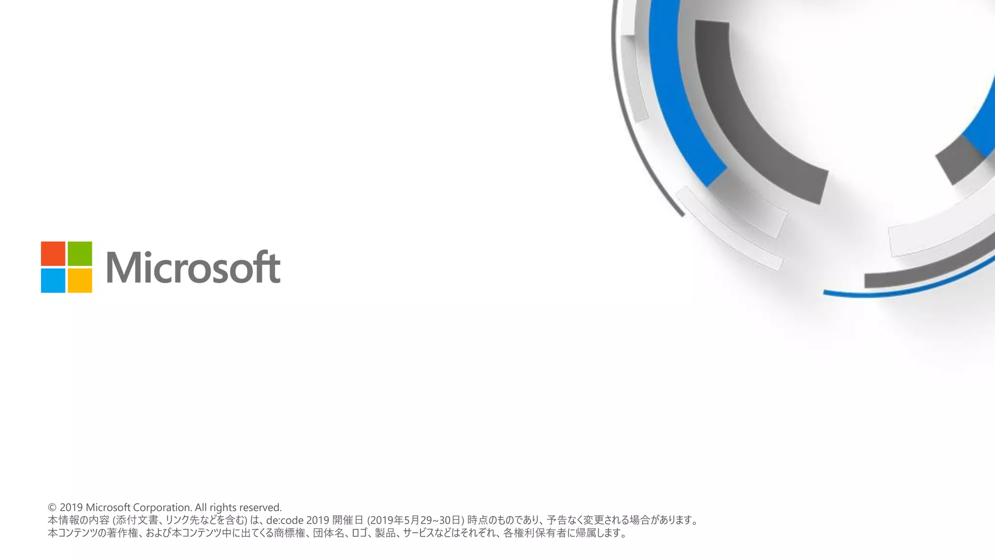 © 2018 Microsoft Corporation. All rights reserved.
本情報の内容（添付文書、リンク先などを含む）は、作成日時点でのものであり、予告なく変更される場合があります。
© 2019 Microsoft Corporation. All rights reserved.
本情報の内容 (添付文書、リンク先などを含む) は、de:code 2019 開催日 (2019年5月29~30日) 時点のものであり、予告なく変更される場合があります。
本コンテンツの著作権、および本コンテンツ中に出てくる商標権、団体名、ロゴ、製品、サービスなどはそれぞれ、各権利保有者に帰属します。
 