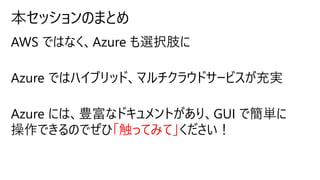 AWS ではなく、Azure も選択肢に
Azure ではハイブリッド、マルチクラウドサービスが充実
Azure には、豊富なドキュメントがあり、GUI で簡単に
操作できるのでぜひ「触ってみて」ください！
 
