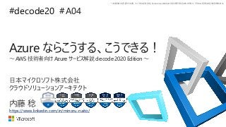 *本資料の内容 (添付文書、リンク先などを含む) は de:code 2020 における公開日時点のものであり、予告なく変更される場合があります。
#decode20 #
Azure ならこうする、こうできる！
～ AWS 技術者向け Azure サービス解説 de:code 2020 Edition ～
A04
内藤 稔
日本マイクロソフト株式会社
クラウドソリューションアーキテクト
https://www.linkedin.com/in/minoru-naito/
 
