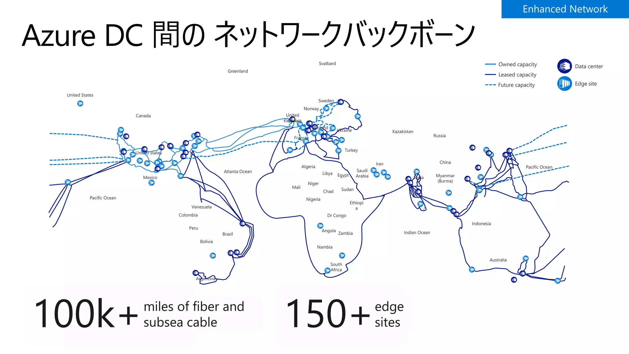 Azure DC 間の ネットワークバックボーン
United States
United States
Canada
Mexico
Venezuela
Colombia
Peru
Bolivia
Brazil
Argentina
Atlanta Ocean
Algeria
Mali
Niger
Nigeria
Chad
Libya Egypt
Sudan
Ethiopi
a
Dr Congo
Angola
Zambia
Nambia
South
Africa
Greenland
Svalbard
Sweden
Norway
United
Kingdom
France
Poland
Ukraine
Turkey
Saudi
Arabia
Iran
Kazakistan
India
Russia
China
Myanmar
(Burma)
Indian Ocean
Indonesia
Australia
Pacific Ocean
Pacific Ocean
Data centerOwned capacity
Future capacity
Leased capacity
Edge site
 